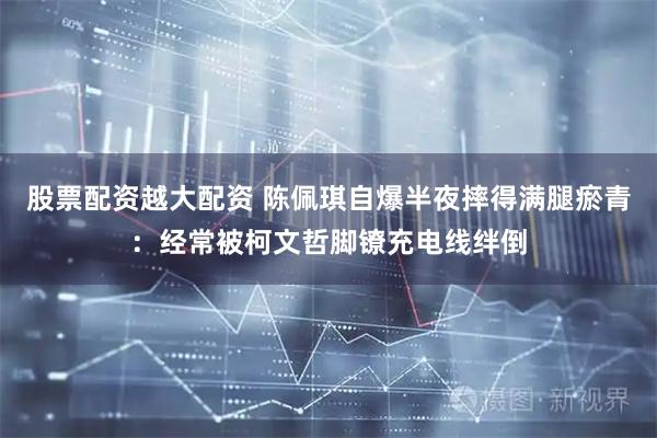 股票配资越大配资 陈佩琪自爆半夜摔得满腿瘀青：经常被柯文哲脚镣充电线绊倒
