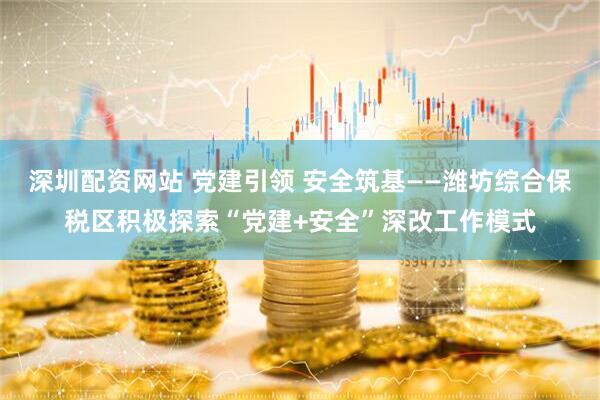 深圳配资网站 党建引领 安全筑基——潍坊综合保税区积极探索“党建+安全”深改工作模式