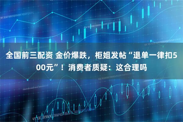 全国前三配资 金价爆跌，柜姐发帖“退单一律扣500元”！消费者质疑：这合理吗