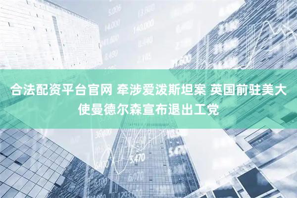 合法配资平台官网 牵涉爱泼斯坦案 英国前驻美大使曼德尔森宣布退出工党
