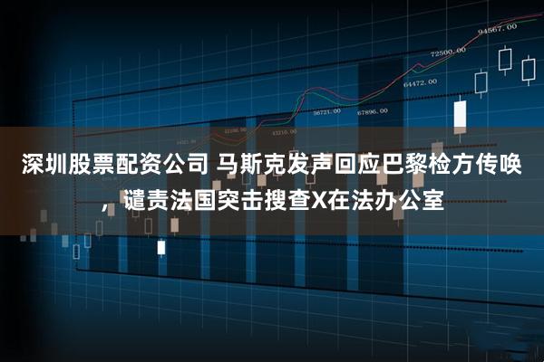 深圳股票配资公司 马斯克发声回应巴黎检方传唤，谴责法国突击搜查X在法办公室