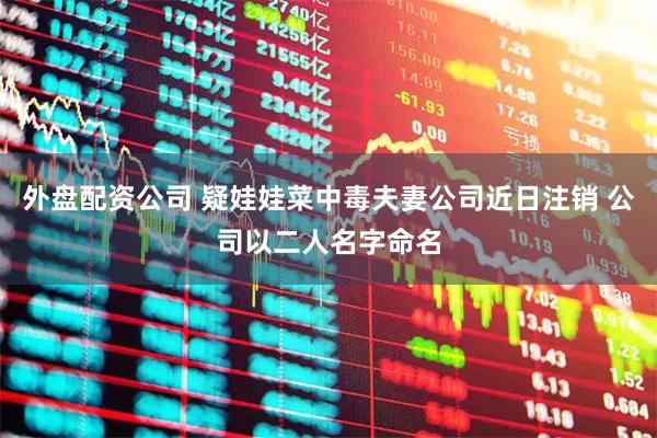 外盘配资公司 疑娃娃菜中毒夫妻公司近日注销 公司以二人名字命名