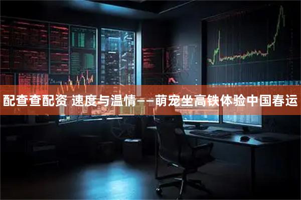 配查查配资 速度与温情——萌宠坐高铁体验中国春运