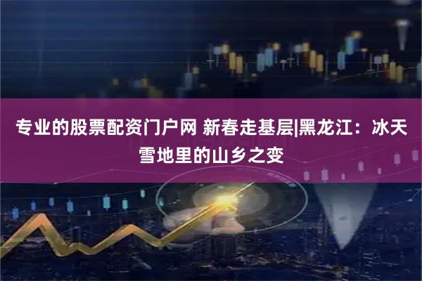 专业的股票配资门户网 新春走基层|黑龙江：冰天雪地里的山乡之变