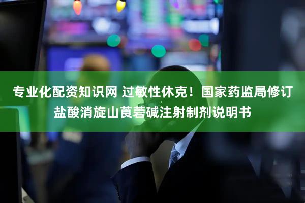 专业化配资知识网 过敏性休克！国家药监局修订盐酸消旋山莨菪碱注射制剂说明书