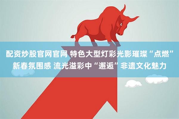 配资炒股官网官网 特色大型灯彩光影璀璨“点燃”新春氛围感 流光溢彩中“邂逅”非遗文化魅力