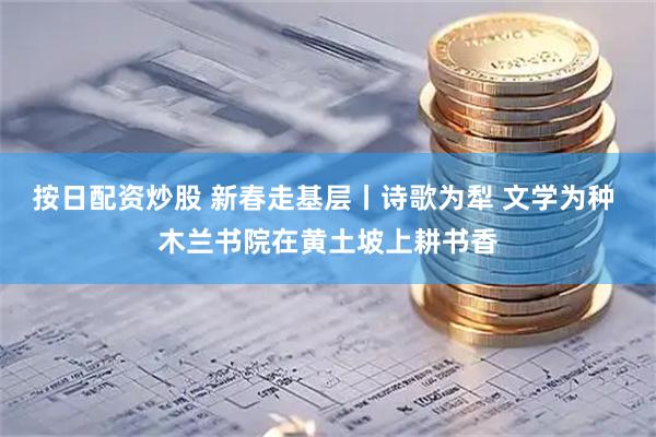 按日配资炒股 新春走基层丨诗歌为犁 文学为种 木兰书院在黄土坡上耕书香
