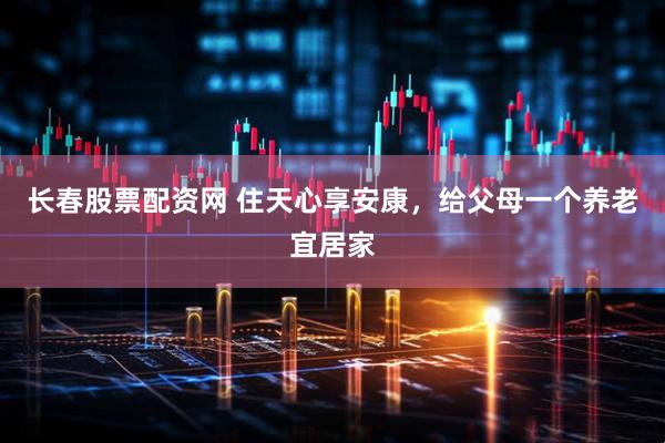 长春股票配资网 住天心享安康，给父母一个养老宜居家