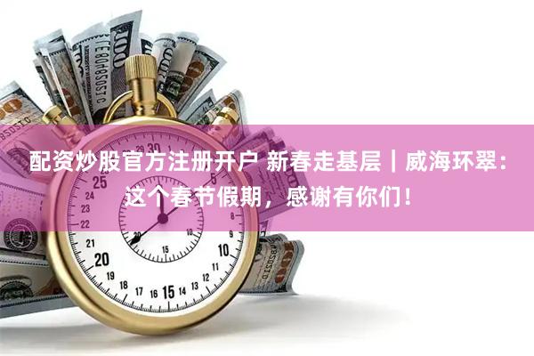 配资炒股官方注册开户 新春走基层｜威海环翠：这个春节假期，感谢有你们！