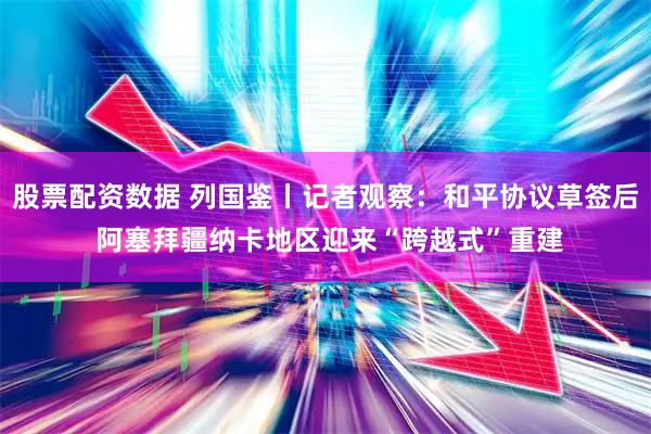 股票配资数据 列国鉴丨记者观察：和平协议草签后 阿塞拜疆纳卡地区迎来“跨越式”重建
