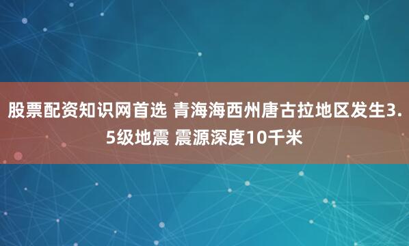 股票配资知识网首选 青海海西州唐古拉地区发生3.5级地震 震源深度10千米