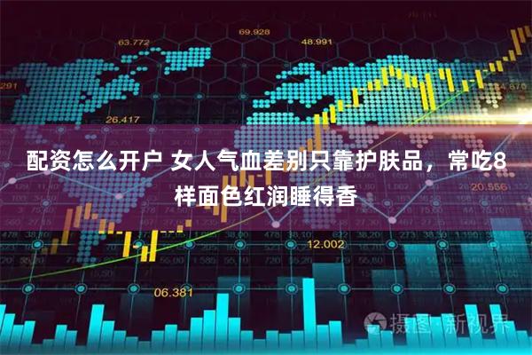 配资怎么开户 女人气血差别只靠护肤品，常吃8样面色红润睡得香