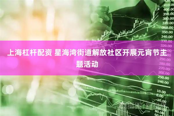 上海杠杆配资 星海湾街道解放社区开展元宵节主题活动