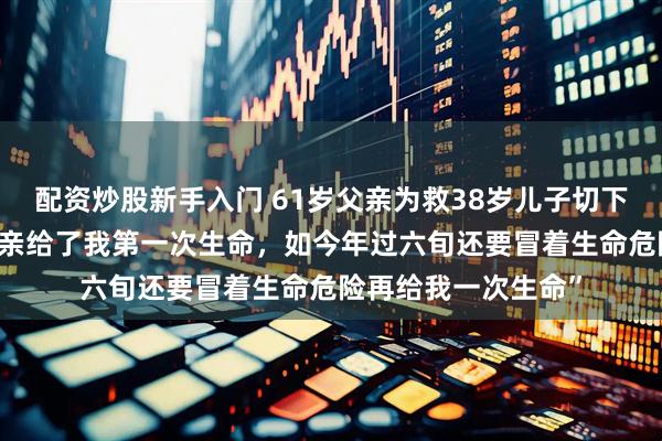 配资炒股新手入门 61岁父亲为救38岁儿子切下半个肝，男子:“父亲给了我第一次生命，如今年过六旬还要冒着生命危险再给我一次生命”