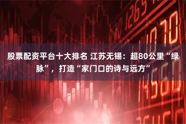 股票配资平台十大排名 江苏无锡：超80公里“绿脉”，打造“家门口的诗与远方”