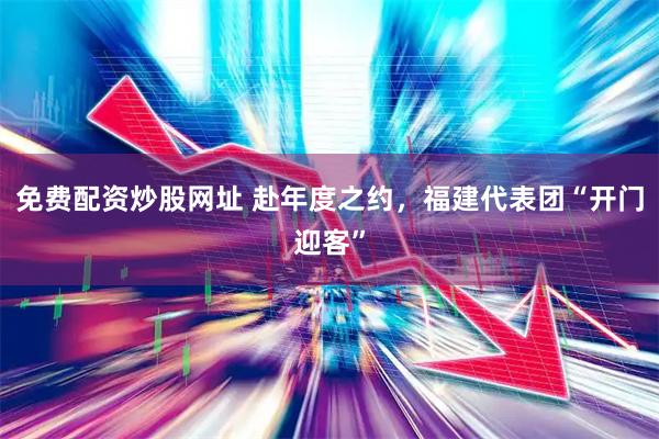 免费配资炒股网址 赴年度之约，福建代表团“开门迎客”