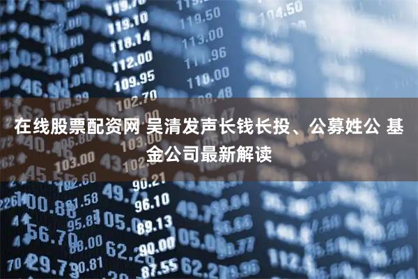 在线股票配资网 吴清发声长钱长投、公募姓公 基金公司最新解读