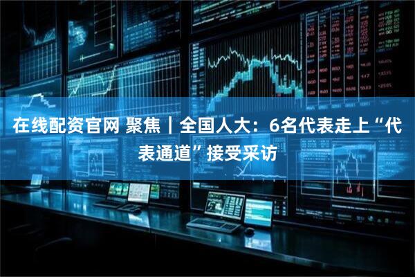 在线配资官网 聚焦｜全国人大：6名代表走上“代表通道”接受采访