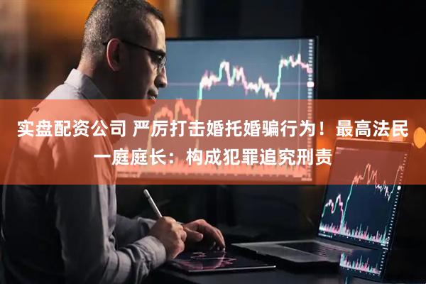 实盘配资公司 严厉打击婚托婚骗行为！最高法民一庭庭长：构成犯罪追究刑责