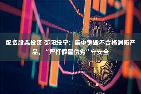 配资股票投资 邵阳绥宁：集中销毁不合格消防产品，“严打假冒伪劣”守安全
