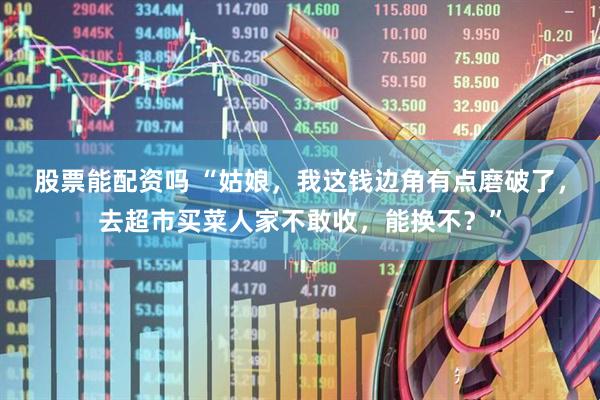 股票能配资吗 “姑娘，我这钱边角有点磨破了，去超市买菜人家不敢收，能换不？”