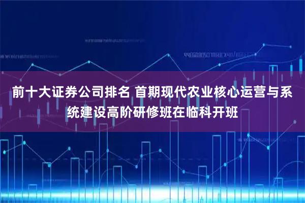 前十大证券公司排名 首期现代农业核心运营与系统建设高阶研修班在临科开班