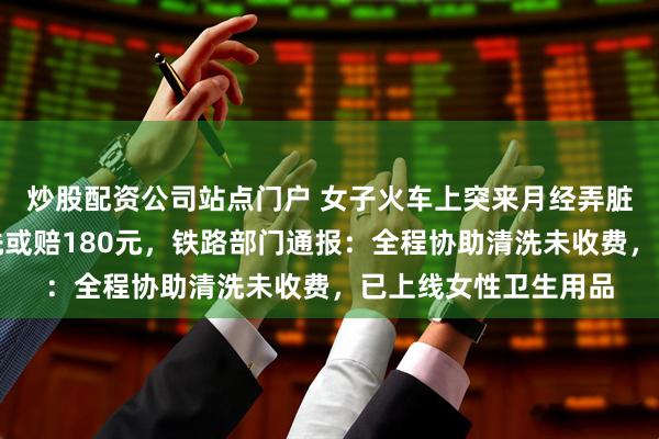 炒股配资公司站点门户 女子火车上突来月经弄脏卧铺床单被要求清洗或赔180元，铁路部门通报：全程协助清洗未收费，已上线女性卫生用品