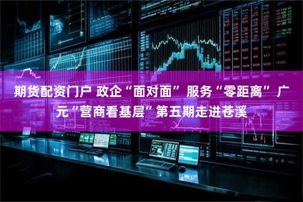 期货配资门户 政企“面对面” 服务“零距离” 广元“营商看基层”第五期走进苍溪