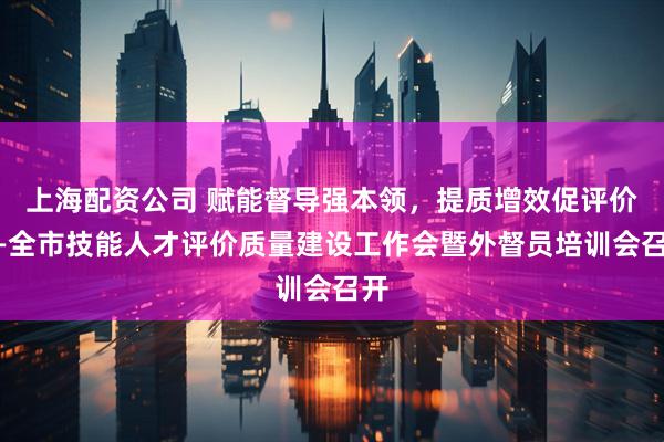 上海配资公司 赋能督导强本领，提质增效促评价——全市技能人才评价质量建设工作会暨外督员培训会召开
