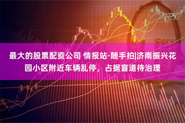 最大的股票配资公司 情报站·随手拍|济南振兴花园小区附近车辆乱停，占据盲道待治理