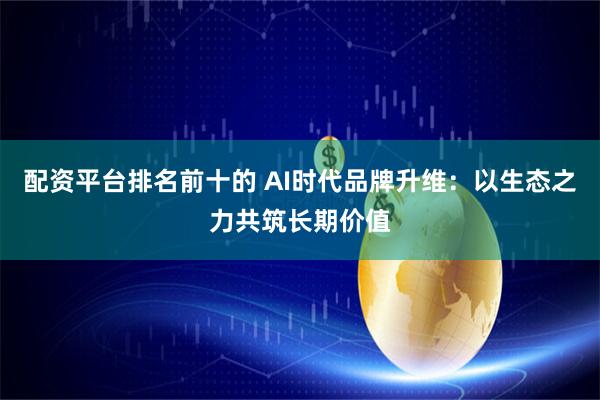 配资平台排名前十的 AI时代品牌升维：以生态之力共筑长期价值