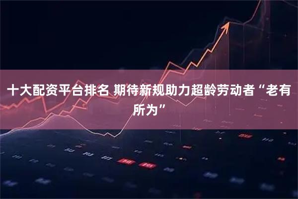 十大配资平台排名 期待新规助力超龄劳动者“老有所为”